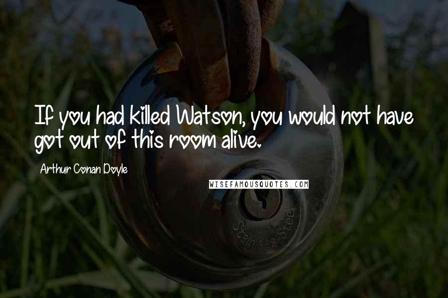 Arthur Conan Doyle Quotes: If you had killed Watson, you would not have got out of this room alive.