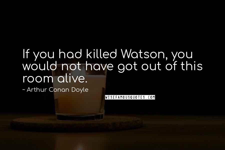 Arthur Conan Doyle Quotes: If you had killed Watson, you would not have got out of this room alive.