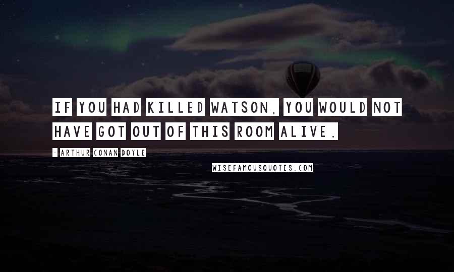 Arthur Conan Doyle Quotes: If you had killed Watson, you would not have got out of this room alive.