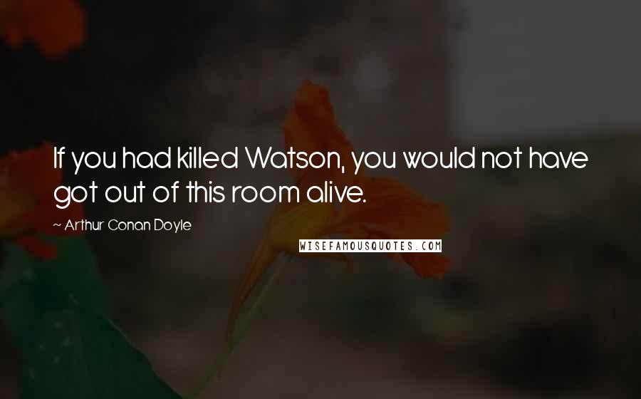 Arthur Conan Doyle Quotes: If you had killed Watson, you would not have got out of this room alive.