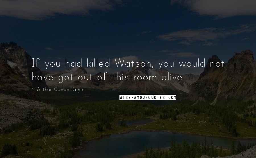 Arthur Conan Doyle Quotes: If you had killed Watson, you would not have got out of this room alive.