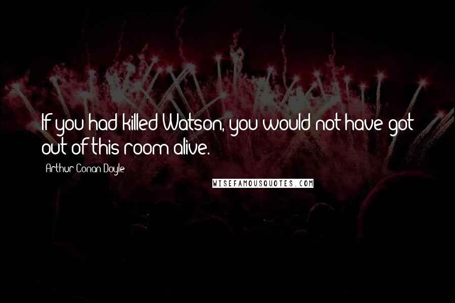Arthur Conan Doyle Quotes: If you had killed Watson, you would not have got out of this room alive.