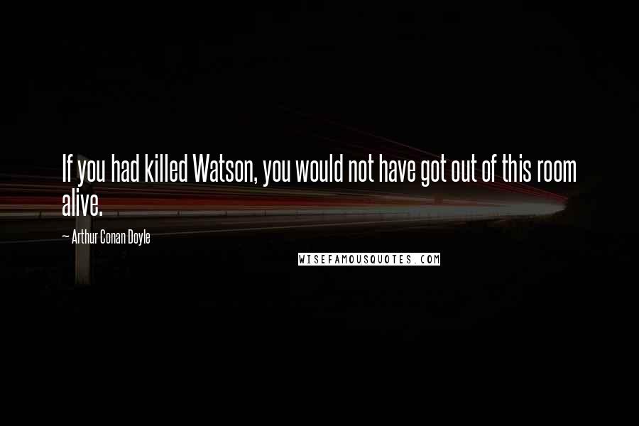 Arthur Conan Doyle Quotes: If you had killed Watson, you would not have got out of this room alive.