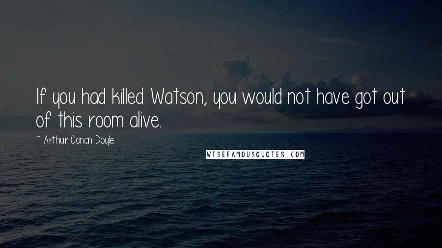 Arthur Conan Doyle Quotes: If you had killed Watson, you would not have got out of this room alive.