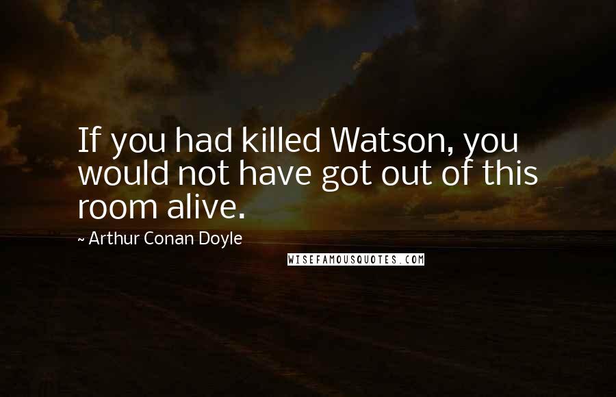 Arthur Conan Doyle Quotes: If you had killed Watson, you would not have got out of this room alive.
