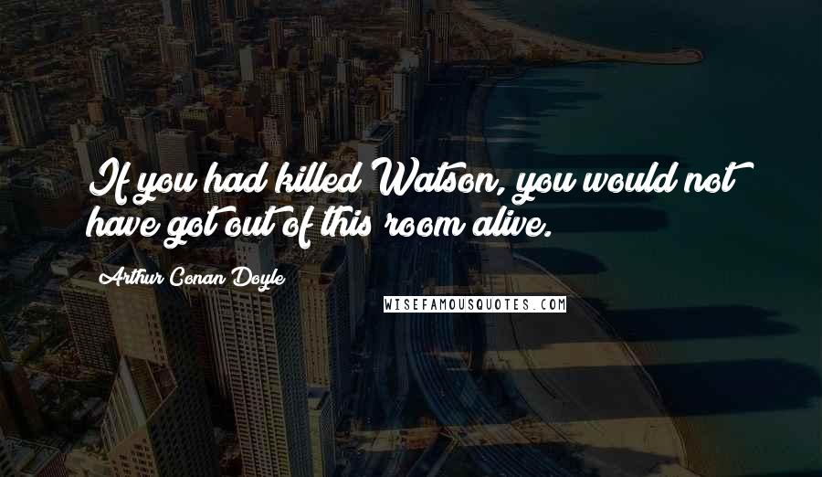 Arthur Conan Doyle Quotes: If you had killed Watson, you would not have got out of this room alive.