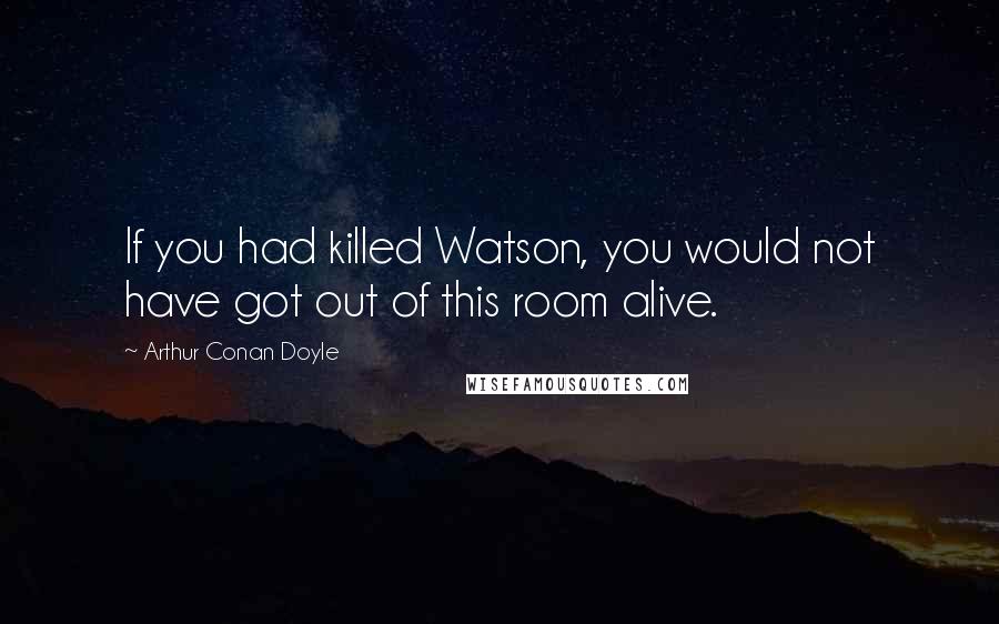 Arthur Conan Doyle Quotes: If you had killed Watson, you would not have got out of this room alive.