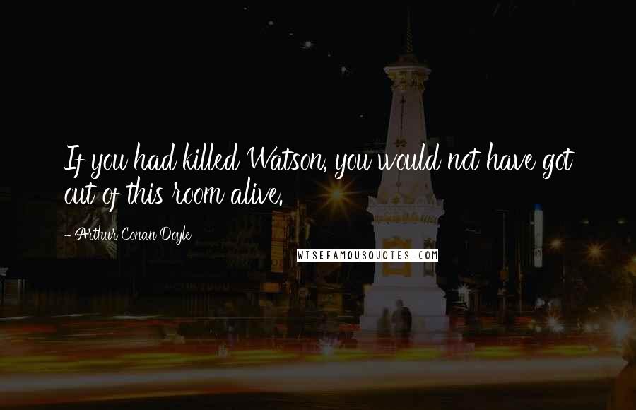 Arthur Conan Doyle Quotes: If you had killed Watson, you would not have got out of this room alive.