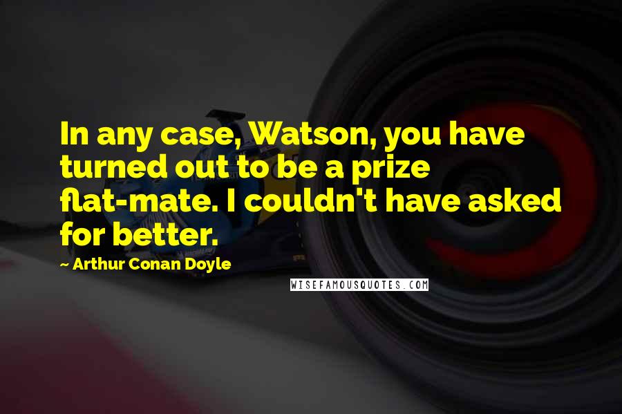 Arthur Conan Doyle Quotes: In any case, Watson, you have turned out to be a prize flat-mate. I couldn't have asked for better.