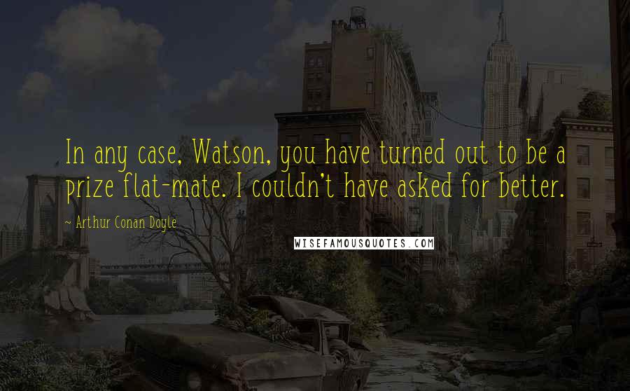 Arthur Conan Doyle Quotes: In any case, Watson, you have turned out to be a prize flat-mate. I couldn't have asked for better.