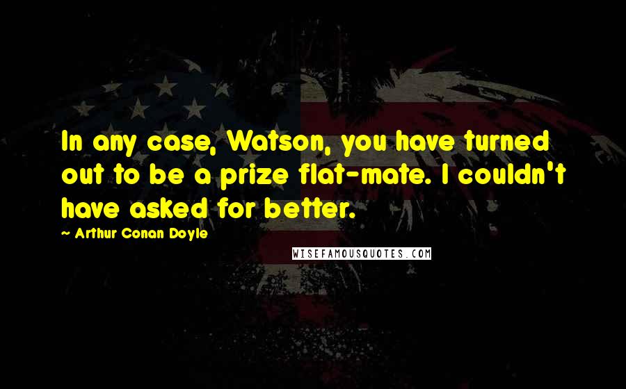 Arthur Conan Doyle Quotes: In any case, Watson, you have turned out to be a prize flat-mate. I couldn't have asked for better.