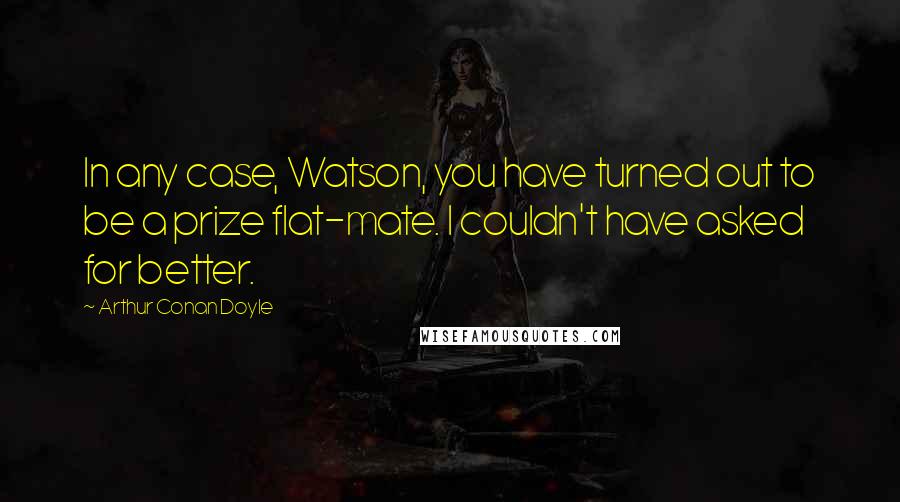 Arthur Conan Doyle Quotes: In any case, Watson, you have turned out to be a prize flat-mate. I couldn't have asked for better.