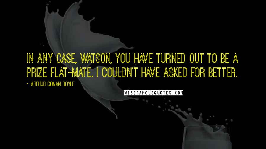 Arthur Conan Doyle Quotes: In any case, Watson, you have turned out to be a prize flat-mate. I couldn't have asked for better.