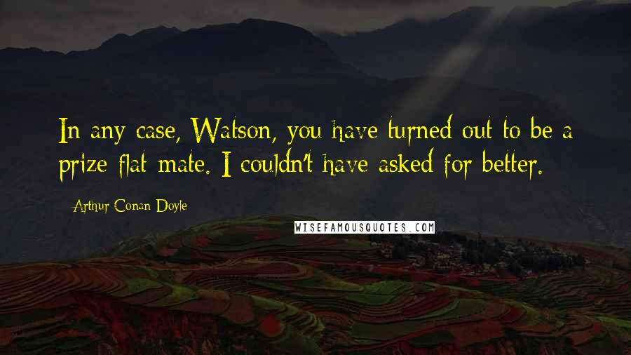 Arthur Conan Doyle Quotes: In any case, Watson, you have turned out to be a prize flat-mate. I couldn't have asked for better.