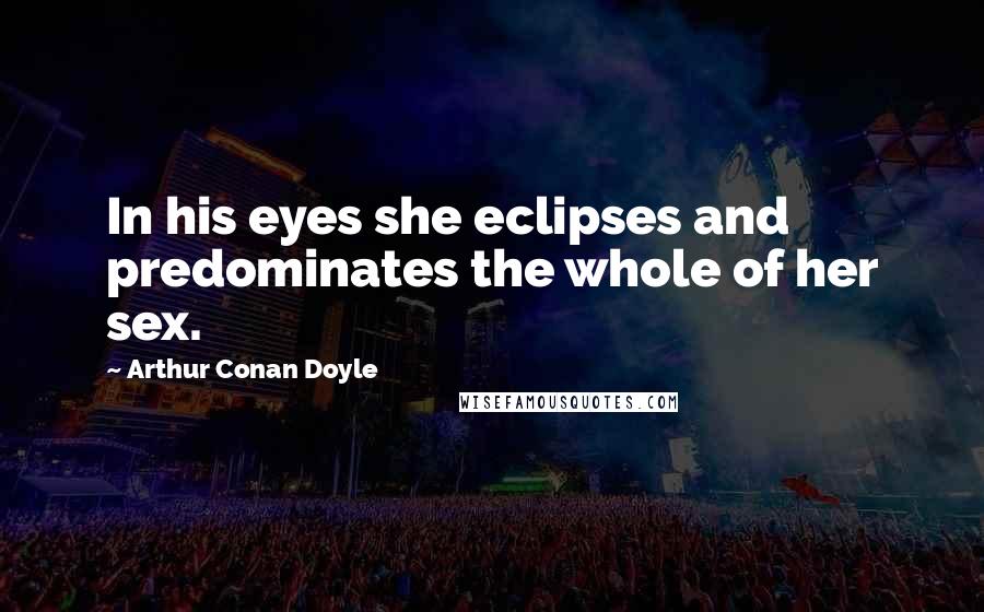 Arthur Conan Doyle Quotes: In his eyes she eclipses and predominates the whole of her sex.
