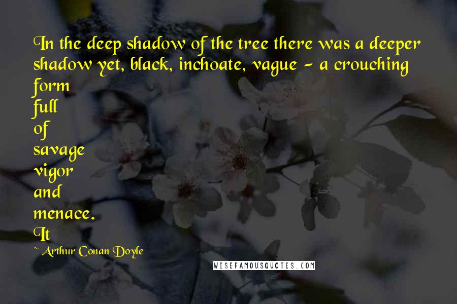 Arthur Conan Doyle Quotes: In the deep shadow of the tree there was a deeper shadow yet, black, inchoate, vague - a crouching form full of savage vigor and menace. It