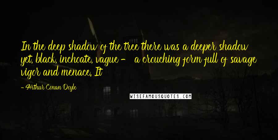 Arthur Conan Doyle Quotes: In the deep shadow of the tree there was a deeper shadow yet, black, inchoate, vague - a crouching form full of savage vigor and menace. It