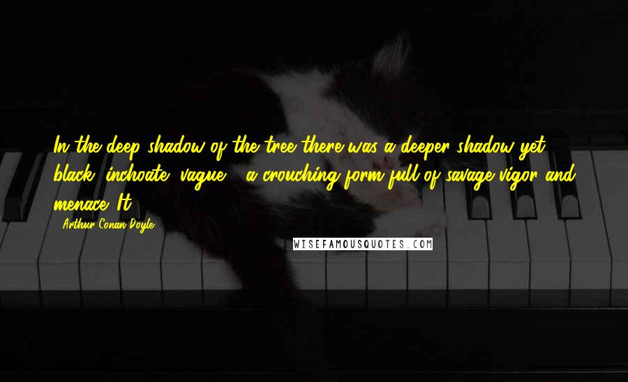 Arthur Conan Doyle Quotes: In the deep shadow of the tree there was a deeper shadow yet, black, inchoate, vague - a crouching form full of savage vigor and menace. It