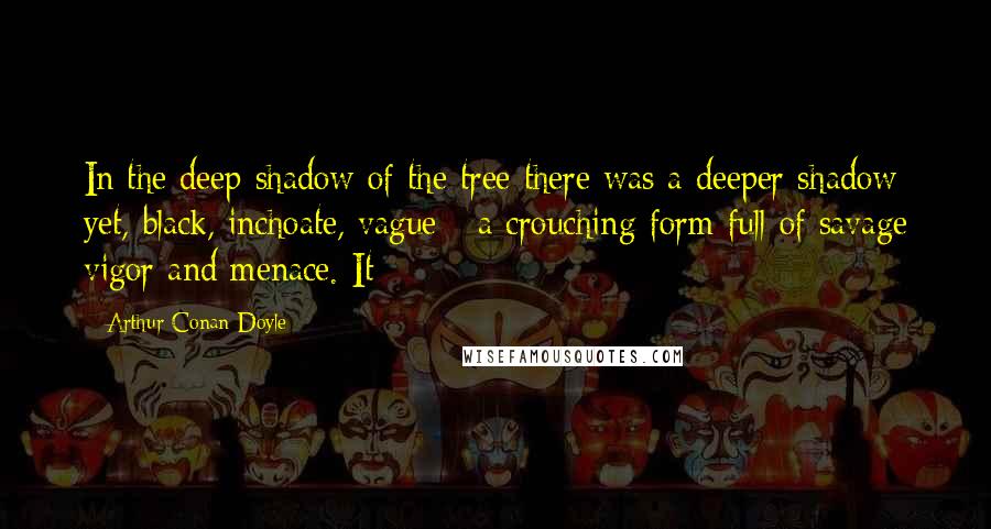 Arthur Conan Doyle Quotes: In the deep shadow of the tree there was a deeper shadow yet, black, inchoate, vague - a crouching form full of savage vigor and menace. It