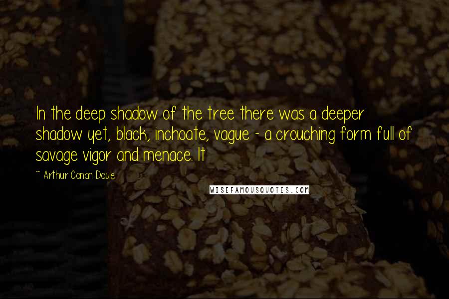 Arthur Conan Doyle Quotes: In the deep shadow of the tree there was a deeper shadow yet, black, inchoate, vague - a crouching form full of savage vigor and menace. It