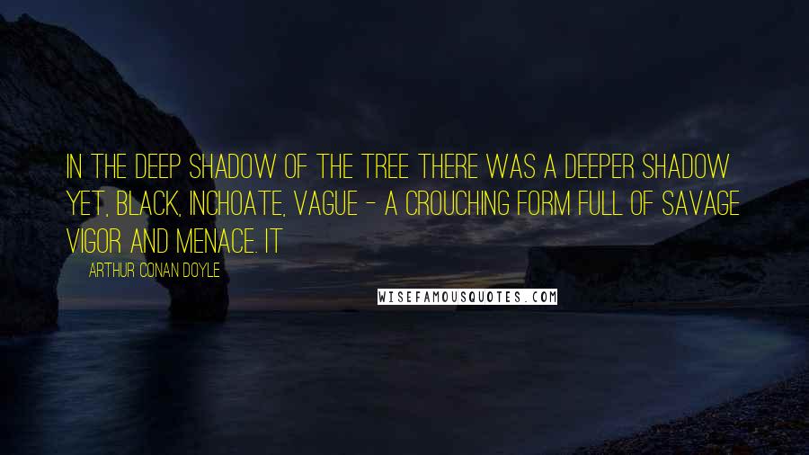 Arthur Conan Doyle Quotes: In the deep shadow of the tree there was a deeper shadow yet, black, inchoate, vague - a crouching form full of savage vigor and menace. It