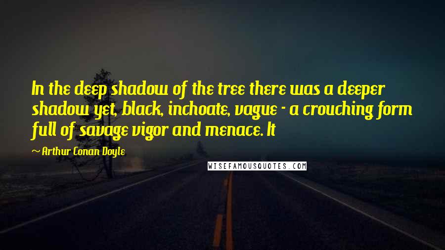 Arthur Conan Doyle Quotes: In the deep shadow of the tree there was a deeper shadow yet, black, inchoate, vague - a crouching form full of savage vigor and menace. It