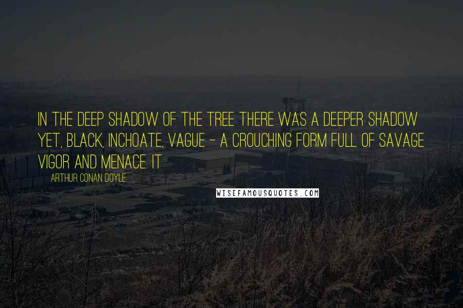 Arthur Conan Doyle Quotes: In the deep shadow of the tree there was a deeper shadow yet, black, inchoate, vague - a crouching form full of savage vigor and menace. It