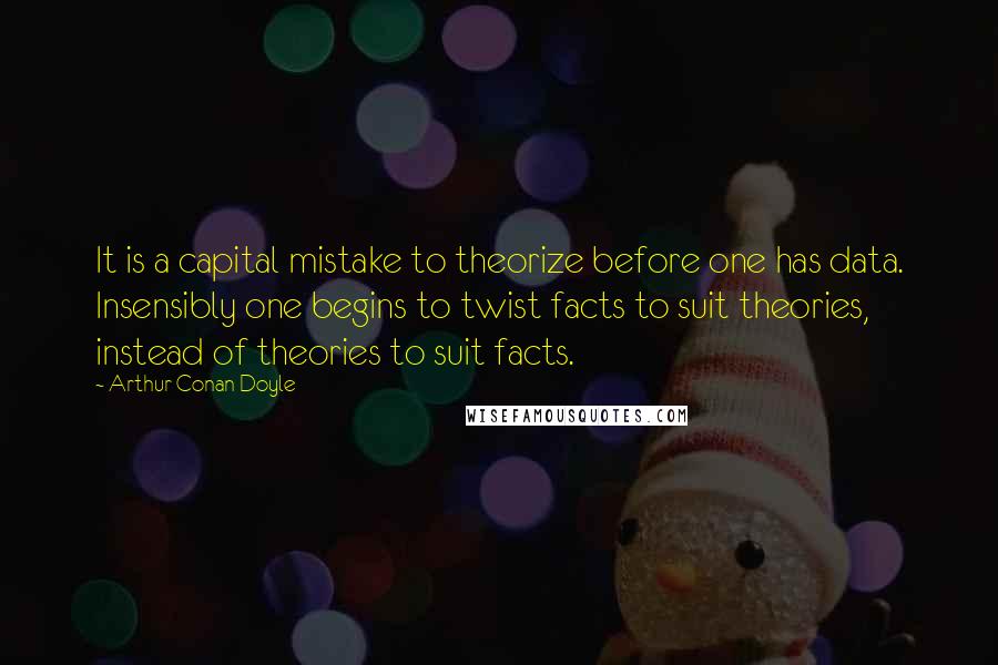 Arthur Conan Doyle Quotes: It is a capital mistake to theorize before one has data. Insensibly one begins to twist facts to suit theories, instead of theories to suit facts.