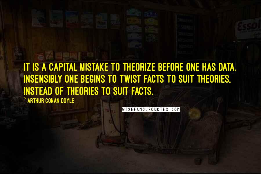 Arthur Conan Doyle Quotes: It is a capital mistake to theorize before one has data. Insensibly one begins to twist facts to suit theories, instead of theories to suit facts.