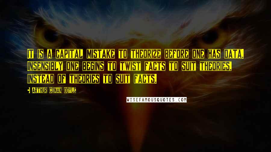 Arthur Conan Doyle Quotes: It is a capital mistake to theorize before one has data. Insensibly one begins to twist facts to suit theories, instead of theories to suit facts.