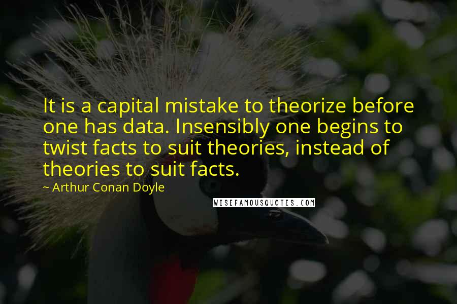 Arthur Conan Doyle Quotes: It is a capital mistake to theorize before one has data. Insensibly one begins to twist facts to suit theories, instead of theories to suit facts.