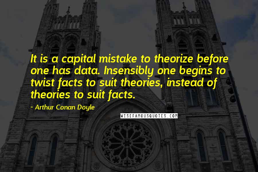 Arthur Conan Doyle Quotes: It is a capital mistake to theorize before one has data. Insensibly one begins to twist facts to suit theories, instead of theories to suit facts.