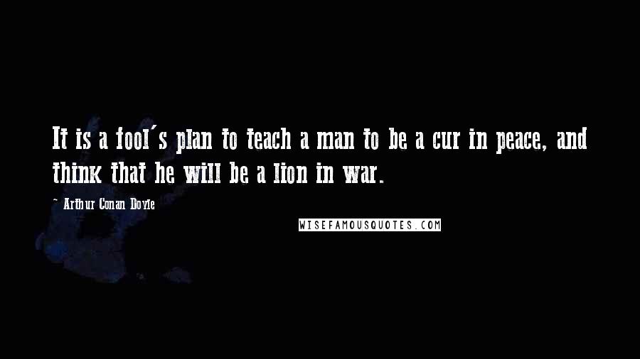 Arthur Conan Doyle Quotes: It is a fool's plan to teach a man to be a cur in peace, and think that he will be a lion in war.