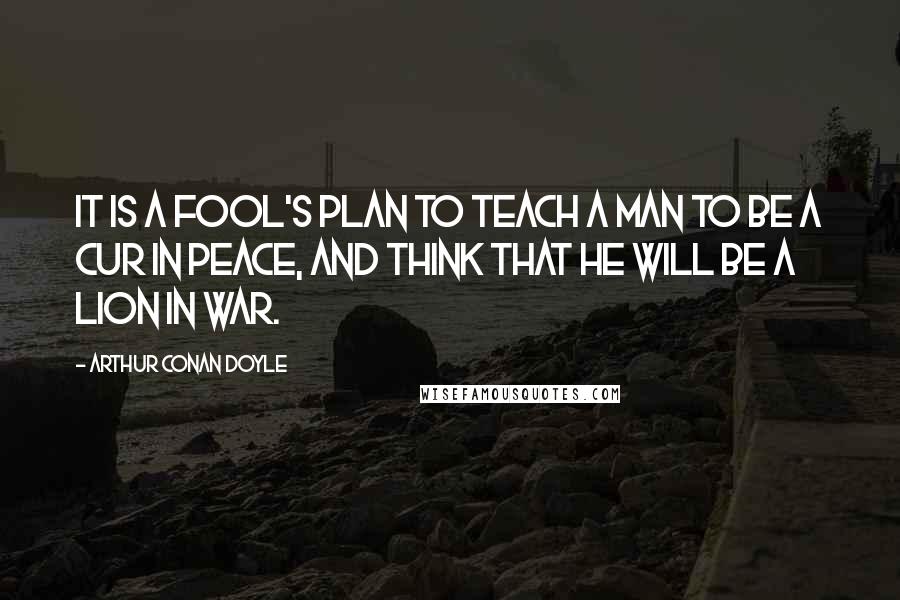 Arthur Conan Doyle Quotes: It is a fool's plan to teach a man to be a cur in peace, and think that he will be a lion in war.