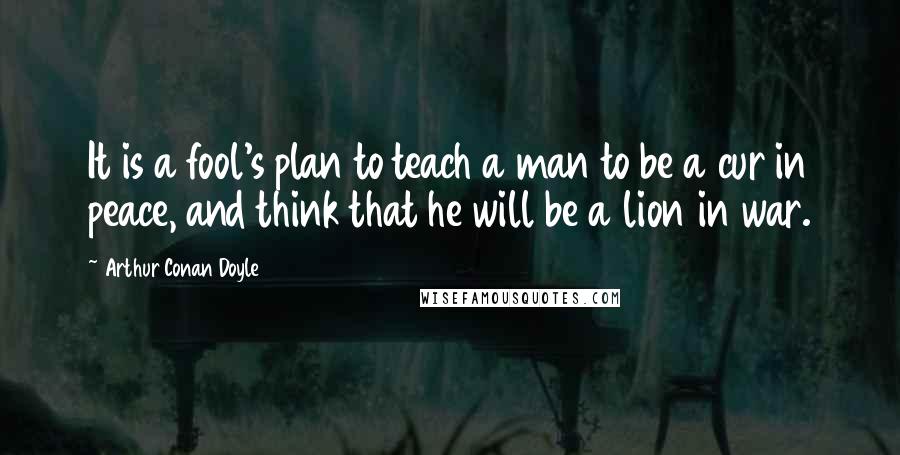 Arthur Conan Doyle Quotes: It is a fool's plan to teach a man to be a cur in peace, and think that he will be a lion in war.