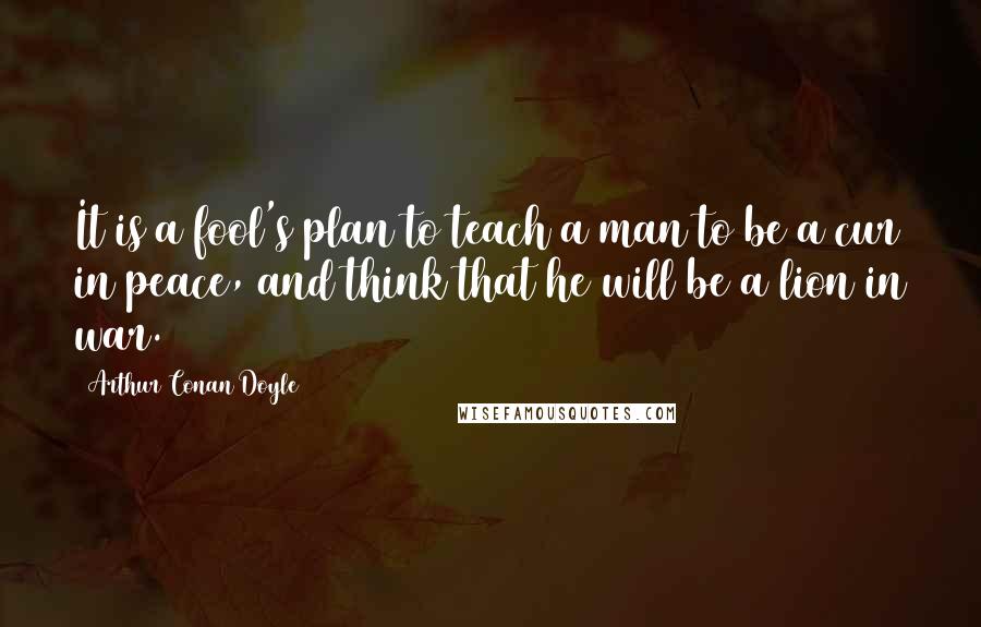 Arthur Conan Doyle Quotes: It is a fool's plan to teach a man to be a cur in peace, and think that he will be a lion in war.