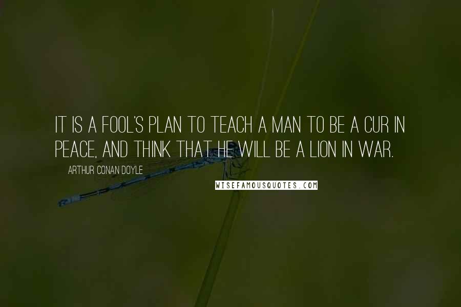 Arthur Conan Doyle Quotes: It is a fool's plan to teach a man to be a cur in peace, and think that he will be a lion in war.