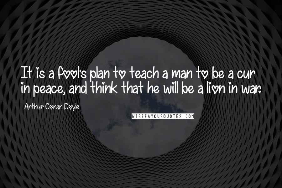 Arthur Conan Doyle Quotes: It is a fool's plan to teach a man to be a cur in peace, and think that he will be a lion in war.