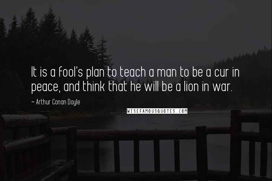 Arthur Conan Doyle Quotes: It is a fool's plan to teach a man to be a cur in peace, and think that he will be a lion in war.