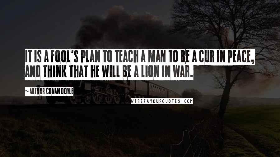 Arthur Conan Doyle Quotes: It is a fool's plan to teach a man to be a cur in peace, and think that he will be a lion in war.