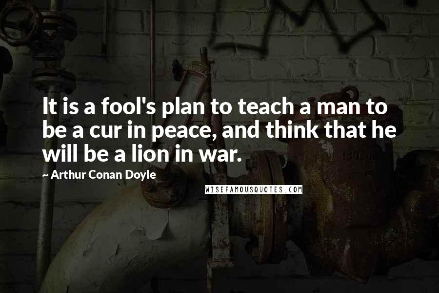 Arthur Conan Doyle Quotes: It is a fool's plan to teach a man to be a cur in peace, and think that he will be a lion in war.