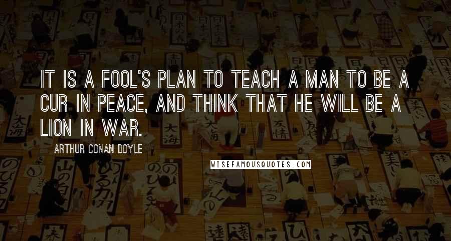 Arthur Conan Doyle Quotes: It is a fool's plan to teach a man to be a cur in peace, and think that he will be a lion in war.