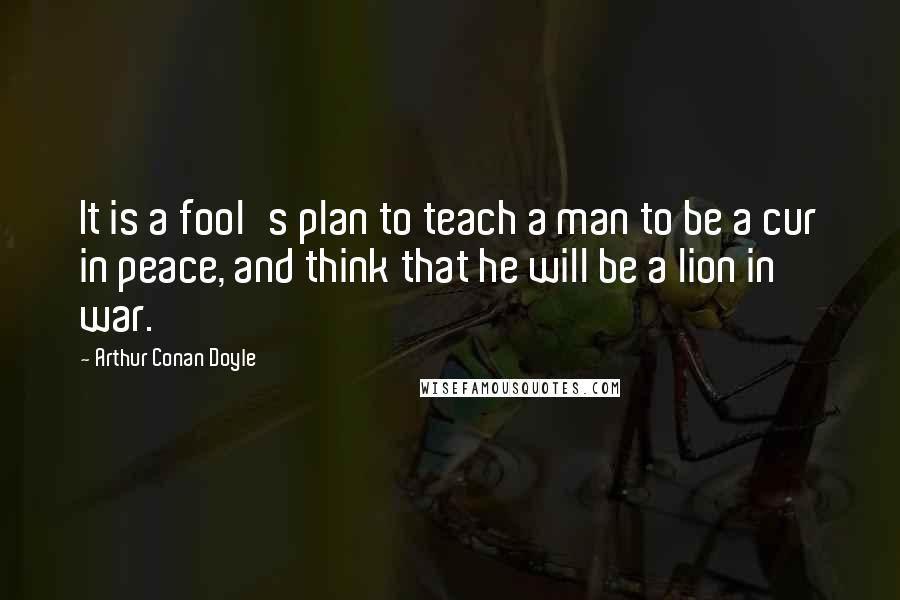 Arthur Conan Doyle Quotes: It is a fool's plan to teach a man to be a cur in peace, and think that he will be a lion in war.