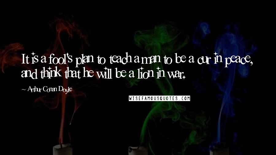 Arthur Conan Doyle Quotes: It is a fool's plan to teach a man to be a cur in peace, and think that he will be a lion in war.