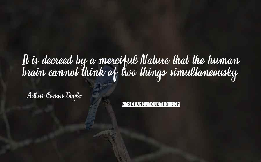 Arthur Conan Doyle Quotes: It is decreed by a merciful Nature that the human brain cannot think of two things simultaneously ...