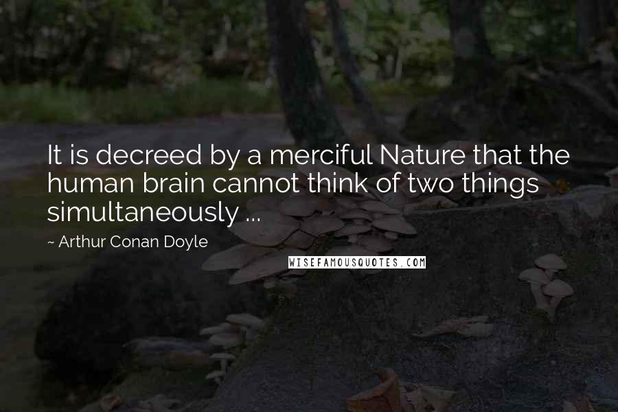 Arthur Conan Doyle Quotes: It is decreed by a merciful Nature that the human brain cannot think of two things simultaneously ...