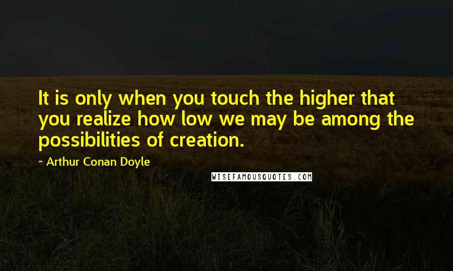 Arthur Conan Doyle Quotes: It is only when you touch the higher that you realize how low we may be among the possibilities of creation.