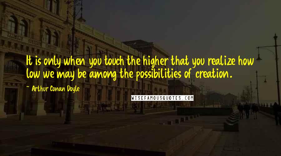 Arthur Conan Doyle Quotes: It is only when you touch the higher that you realize how low we may be among the possibilities of creation.