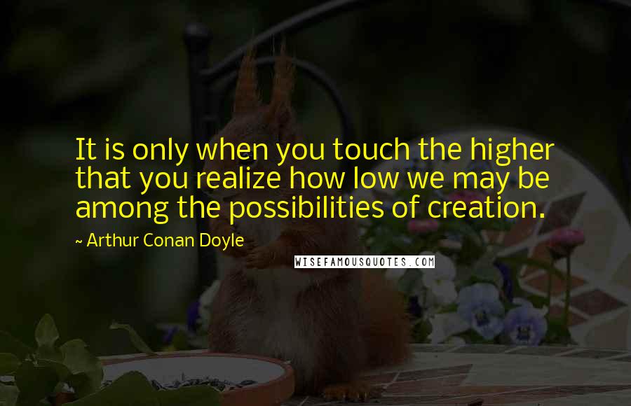 Arthur Conan Doyle Quotes: It is only when you touch the higher that you realize how low we may be among the possibilities of creation.