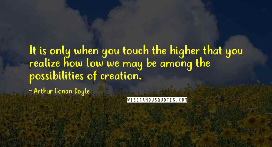 Arthur Conan Doyle Quotes: It is only when you touch the higher that you realize how low we may be among the possibilities of creation.